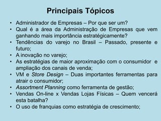 Principais Tópicos 
• 
Administrador de Empresas – Por que ser um? 
• 
Qual é a área da Administração de Empresas que vem ganhando mais importância estratégicamente? 
• 
Tendências do varejo no Brasil – Passado, presente e futuro; 
• 
A inovação no varejo; 
• 
As estratégias de maior aproximação com o consumidor e ampliação dos canais de venda; 
• 
VM e Store Design – Duas importantes ferramentas para atrair o consumidor; 
• 
Assortment Planning como ferramenta de gestão; 
• 
Vendas On-line x Vendas Lojas Físicas – Quem vencerá esta batalha? 
• 
O uso de franquias como estratégia de crescimento;  
