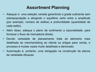 Assortment Planning 
• 
Adequar a uma seleção variada garantindo a grade suficiente sem sobrepopulação e atingindo o equilíbrio certo entre a amplitude (por exemplo, número de estilos) e profundidade (quantidade de cada estilo). 
• 
Além disso, adequa o plano de sortimento a sazonalidade, para fornecer o fluxo de mercadoria direita. 
• 
Devido variedade de planeamento trata do elemento mais detalhada do merchandising ao cliente os artigos para venda, o processo é muitas vezes muito detalhado e demorado. 
• 
Automação é, portanto, uma obrigação na construção de planos de variedade eficazes.  