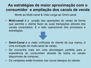 As estratégias de maior aproximação com o consumidor e ampliação dos canais de venda 
Morte ao Multi-canal & Vida Longa ao Omni-canal 
•Multi-canal é a junção das operações do varejo de forma que permita o cliente fazer as suas transações através dos canais conectados. É o lado operacional dos processos e estratégias. 
•Omni-Canal é a visão unificada do cliente de sua marca, é uma evolução do multi-canal de varejo; 
•Se concentra mais em uma abordagem perfeita para a experiência do consumidor através de todos os canais disponíveis de compras; 
•Os varejistas estão focados nos novos desejos do cliente;  