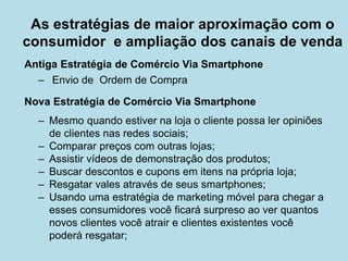 Antiga Estratégia de Comércio Via Smartphone 
– 
Envio de Ordem de Compra 
Nova Estratégia de Comércio Via Smartphone 
–Mesmo quando estiver na loja o cliente possa ler opiniões de clientes nas redes sociais; 
–Comparar preços com outras lojas; 
–Assistir vídeos de demonstração dos produtos; 
–Buscar descontos e cupons em itens na própria loja; 
–Resgatar vales através de seus smartphones; 
–Usando uma estratégia de marketing móvel para chegar a esses consumidores você ficará surpreso ao ver quantos novos clientes você atrair e clientes existentes você poderá resgatar; 
As estratégias de maior aproximação com o consumidor e ampliação dos canais de venda  