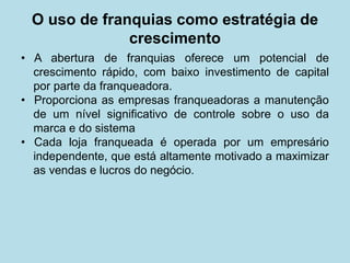 O uso de franquias como estratégia de crescimento 
• 
A abertura de franquias oferece um potencial de crescimento rápido, com baixo investimento de capital por parte da franqueadora. 
• 
Proporciona as empresas franqueadoras a manutenção de um nível significativo de controle sobre o uso da marca e do sistema 
• 
Cada loja franqueada é operada por um empresário independente, que está altamente motivado a maximizar as vendas e lucros do negócio.  