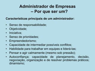 Características principais de um administrador: 
• 
Senso de responsabilidade; 
• 
Objetividade; 
• 
Iniciativa; 
• 
Senso de prioridades; 
• 
Empreendedorismo; 
• 
Capacidade de intermediar possíveis conflitos; 
• 
Habilidade para trabalhar em equipes e liderá-las; 
• 
Pensar e agir calmamente (mesmo sob pressão); 
• 
Autoconfiança; capacidade de planejamento, decisão, negociação, organização e de resolver problemas práticos; dinamismo; 
Administrador de Empresas – Por que ser um?  