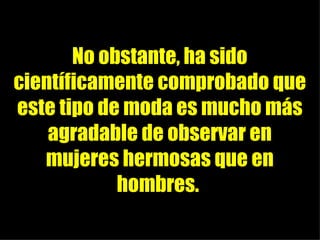 No obstante, ha sido científicamente comprobado que este tipo de moda es mucho más agradable de observar en mujeres hermosas que en hombres.
