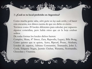 3) ¿Cuál es tu local preferido en Argentina?

Como mucha gente sabe, sobre gustos no hay nada escrito, y al hacer
esta encuesta, nos dimos cuenta de que ese dicho es cierto.
Tuvimos como 20 locales diferentes para calcular; por supuesto
algunos coincidían, pero había otros que en la hoja estaban
solitos.
De todas formas los locales dichos fueron:
Complot, Muaa, 47 Street, Zara, Rapsodia, Legacy, Billa Bong,
Como quieres que te quiera, Ayres, Ripcurl, Prune, Akiabara,
Locales de zapatos, Adriana Constantini, Tramando, John L.
Cook, Etiqueta Negra, Jazmin Chebar, Wanama, Normandie,
Chocolate y Vitamina.
 