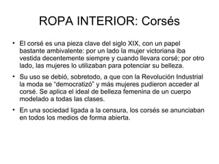 ROPA INTERIOR: Corsés

    El corsé es una pieza clave del siglo XIX, con un papel
    bastante ambivalente: por un lado la mujer victoriana iba
    vestida decentemente siempre y cuando llevara corsé; por otro
    lado, las mujeres lo utilizaban para potenciar su belleza.

    Su uso se debió, sobretodo, a que con la Revolución Industrial
    la moda se “democratizó” y más mujeres pudieron acceder al
    corsé. Se aplica el ideal de belleza femenina de un cuerpo
    modelado a todas las clases.

    En una sociedad ligada a la censura, los corsés se anunciaban
    en todos los medios de forma abierta.
 