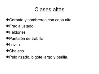 Clases altas
 Corbata y sombreros con capa alta
 Frac ajustado
 Faldones
 Pantalón de trabilla
 Levita
 Chaleco
 Pelo rizado, bigote largo y perilla.
 