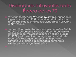  Vivienne Westwood -Vivienne Westwood, diseñadora
inglesa, nacida en 1941, y considerada la principal
responsable de la estética relacionada con el Punk y
el New Wave.
 Junto a Malcom McLaren, mánager de los Sex Pistols,
estuvo directamente involucrada con la banda y el
surgimiento del movimiento punk en el Reino Unido.
En 1971, junto a Malcom inauguraron la tienda de
ropa Let it Rock (que posteriormente pasaría a
llamarse Sex), donde la diseñadora comenzó a
exhibir sus extravagantes diseños.

 