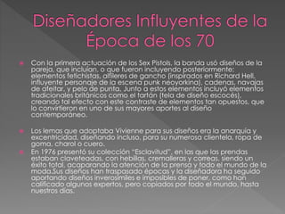  Con la primera actuación de los Sex Pistols, la banda usó diseños de la
pareja, que incluían, o que fueron incluyendo posteriormente:
elementos fetichistas, alfileres de gancho (inspirados en Richard Hell,
influyente personaje de la escena punk neoyorkina), cadenas, navajas
de afeitar, y pelo de punta. Junto a estos elementos incluyó elementos
tradicionales británicos como el tartán (tela de diseño escocés),
creando tal efecto con este contraste de elementos tan opuestos, que
lo convirtieron en uno de sus mayores aportes al diseño
contemporáneo.
 Los lemas que adoptaba Vivienne para sus diseños era la anarquía y
excentricidad, diseñando incluso, para su numerosa clientela, ropa de
goma, charol o cuero.
 En 1976 presentó su colección “Esclavitud”, en las que las prendas
estaban claveteadas, con hebillas, cremalleras y correas, siendo un
éxito total, acaparando la atención de la prensa y todo el mundo de la
moda.Sus diseños han traspasado épocas y la diseñadora ha seguido
aportando diseños inverosímiles e imposibles de poner, como han
calificado algunos expertos, pero copiados por todo el mundo, hasta
nuestros días.
 