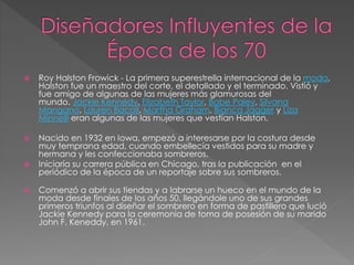  Roy Halston Frowick - La primera superestrella internacional de la moda,
Halston fue un maestro del corte, el detallado y el terminado. Vistió y
fue amigo de algunas de las mujeres más glamurosas del
mundo. Jackie Kennedy, Elizabeth Taylor, Babe Paley, Silvana
Mangano, Lauren Bacall, Martha Graham, Bianca Jagger y Liza
Minnelli eran algunas de las mujeres que vestían Halston.
 Nacido en 1932 en Iowa, empezó a interesarse por la costura desde
muy temprana edad, cuando embellecía vestidos para su madre y
hermana y les confeccionaba sombreros.
 Iniciaría su carrera pública en Chicago, tras la publicación en el
periódico de la época de un reportaje sobre sus sombreros.
 Comenzó a abrir sus tiendas y a labrarse un hueco en el mundo de la
moda desde finales de los años 50, llegándole uno de sus grandes
primeros triunfos al diseñar el sombrero en forma de pastillero que lució
Jackie Kennedy para la ceremonia de toma de posesión de su marido
John F. Keneddy, en 1961.
 