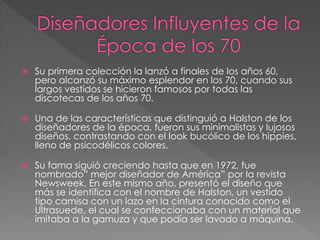  Su primera colección la lanzó a finales de los años 60,
pero alcanzó su máximo esplendor en los 70, cuando sus
largos vestidos se hicieron famosos por todas las
discotecas de los años 70.
 Una de las características que distinguió a Halston de los
diseñadores de la época, fueron sus minimalistas y lujosos
diseños, contrastando con el look bucólico de los hippies,
lleno de psicodélicos colores.
 Su fama siguió creciendo hasta que en 1972, fue
nombrado” mejor diseñador de América” por la revista
Newsweek. En este mismo año, presentó el diseño que
más se identifica con el nombre de Halston, un vestido
tipo camisa con un lazo en la cintura conocido como el
Ultrasuede, el cual se confeccionaba con un material que
imitaba a la gamuza y que podía ser lavado a máquina.
 