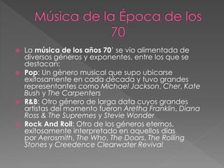  La música de los años 70’ se vio alimentada de
diversos géneros y exponentes, entre los que se
destacan:
 Pop: Un género musical que supo ubicarse
exitosamente en cada década y tuvo grandes
representantes como Michael Jackson, Cher, Kate
Bush y The Carpenters
 R&B: Otro género de larga data cuyos grandes
artistas del momento fueron Aretha Franklin, Diana
Ross & The Supremes y Stevie Wonder
 Rock And Roll: Otro de los géneros eternos,
exitosamente interpretado en aquellos días
por Aerosmith, The Who, The Doors, The Rolling
Stones y Creedence Clearwater Revival
 