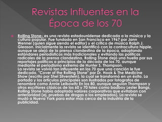  Rolling Stone- es una revista estadounidense dedicada a la música y la
cultura popular. Fue fundada en San Francisco en 1967 por Jann
Wenner (quien sigue siendo el editor) y el crítico de música Ralph J.
Gleason. Inicialmente la revista se identificó con la contracultura hippie,
aunque se alejó de la prensa clandestina de la época, adoptando
estándares periodísticos más tradicionales y evitando las políticas
radicales de la prensa clandestina. Rolling Stone dejó una huella por sus
reportajes políticos a principios de la década de los 70, aunque
mediante el periodismo extremo de Hunter S. Thompson.
La revista se volvió tan influyente en los 70 que una canción le fue
dedicada, "Cover of the Rolling Stone" por Dr. Hook & The Medicine
Show (escrito por Shel Silverstein), la cual se transformó en un éxito. La
portada y los artículos principales son ilustrados por fotografos de
renombre como Annie Leibowitz En los 80, aunque seguían Thompson y
otros escritores clásicos de los 60 y 70 tales como badboy Lester Bangs,
Rolling Stone había adoptado valores corporativos que evitaban con
anterioridad (ej. pruebas de drogas a los empleados). La revista se
mudó a Nueva York para estar más cerca de la industria de la
publicidad.
 