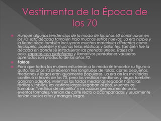  Aunque algunas tendencias de la moda de los años 60 continuaron en
los 70, esta década también trajo muchos estilos nuevos. La era hippie y
la fiebre disco también incluyeron muchos materiales diferentes como
terciopelo, poliéster y muchas telas elásticas y brillantes. También fue la
década en donde se introdujeron las prendas unisex. Trajes de
ocio, zapatos con plataforma y llamativos pantalones vaqueros
apretados son producto de los años 70.
 Faldas
 Para que todas las mujeres estuvieran a la moda sin importar su figura o
gusto, los años 70 ofrecieron tres longitudes de falda; cortes pequeños,
medianos y largos eran igualmente populares. La era de las minifaldas
continuó a través de los 70, pero los vestidos medianos y largos también
ganaron adeptos. Mientras las faldas medianas llegaban hasta las
rodillas y tobillos, los vestidos largos llegaban al piso. Muchos los
llamaban "vestidos de abuelita" y se usaban generalmente para
eventos formales. Venían de corte recto o acampanados y usualmente
tenían cuellos altos y mangas largas.
 