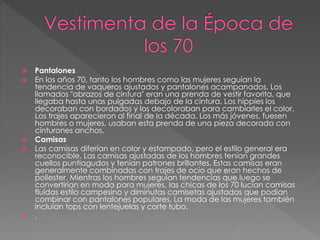  Pantalones
 En los años 70, tanto los hombres como las mujeres seguían la
tendencia de vaqueros ajustados y pantalones acampanados. Los
llamados "abrazos de cintura" eran una prenda de vestir favorita, que
llegaba hasta unas pulgadas debajo de la cintura. Los hippies los
decoraban con bordados y los decoloraban para cambiarles el color.
Los trajes aparecieron al final de la década. Los más jóvenes, fuesen
hombres o mujeres, usaban esta prenda de una pieza decorada con
cinturones anchos.
 Camisas
 Las camisas diferían en color y estampado, pero el estilo general era
reconocible. Las camisas ajustadas de los hombres tenían grandes
cuellos puntiagudos y tenían patrones brillantes. Estas camisas eran
generalmente combinadas con trajes de ocio que eran hechos de
poliester. Mientras los hombres seguían tendencias que luego se
convertirían en moda para mujeres, las chicas de los 70 lucían camisas
fluídas estilo campesino y diminutas camisetas ajustadas que podían
combinar con pantalones populares. La moda de las mujeres también
incluían tops con lentejuelas y corte tubo.
 .
 