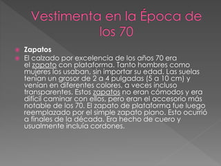  Zapatos
 El calzado por excelencia de los años 70 era
el zapato con plataforma. Tanto hombres como
mujeres los usaban, sin importar su edad. Las suelas
tenían un grosor de 2 a 4 pulgadas (5 a 10 cm) y
venían en diferentes colores, a veces incluso
transparentes. Estos zapatos no eran cómodos y era
difícil caminar con ellos, pero eran el accesorio más
notable de los 70. El zapato de plataforma fue luego
reemplazado por el simple zapato plano. Esto ocurrió
a finales de la década. Era hecho de cuero y
usualmente incluía cordones.
 