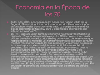  En los años 60 las economías de los países que habían salido de la
Segunda Guerra Mundial se habían recuperado. Alemania y Japón
alcanzaban niveles particularmente altos. La competencia entre los
países capitalistas se hizo muy dura y desembocó en una crisis del
sistema en los años 70.
 En 1971, los EEUU veían como su economía no crecía y la inflación se
desataba. Para mantener su liderazgo, los EEUU comenzaron a emitir
dólares a mediados de los años 60 muy por encima de las reservas que
respaldaban a su moneda. Los norteamericanos necesitaban consumir
muchas más mercancías de las que producían y la emisión de dólares –
la moneda por excelencia del sistema capitalista- les resolvía el
problema. Esta política se salía de la ortodoxia económica, pues lo
correcto hubiera sido reducir el nivel de consumo interno y de
endeudamiento; pero la mayor de las potencias del mundo no ha
tenido más remedio desde estas fechas que mantener un déficit
comercial astronómico a cambio de la simple impresión de papel. Con
esto, Bretón Woods y todo el sistema monetario internacional tal como
se conocía en ese momento saltaban por los aires, sobretodo cuando
los EEUU en 1971 liquidaban la convertibilidad del dólar en oro y en 1976
anulaban la garantía de estabilidad del valor del dinero de crédito
estatal.
 