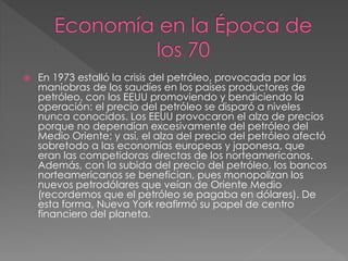  En 1973 estalló la crisis del petróleo, provocada por las
maniobras de los saudíes en los países productores de
petróleo, con los EEUU promoviendo y bendiciendo la
operación: el precio del petróleo se disparó a niveles
nunca conocidos. Los EEUU provocaron el alza de precios
porque no dependían excesivamente del petróleo del
Medio Oriente; y así, el alza del precio del petróleo afectó
sobretodo a las economías europeas y japonesa, que
eran las competidoras directas de los norteamericanos.
Además, con la subida del precio del petróleo, los bancos
norteamericanos se benefician, pues monopolizan los
nuevos petrodólares que veían de Oriente Medio
(recordemos que el petróleo se pagaba en dólares). De
esta forma, Nueva York reafirmó su papel de centro
financiero del planeta.
 