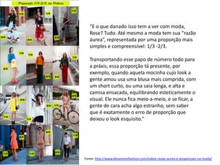 “E o que danado isso tem a ver com moda,
   Rose? Tudo. Até mesmo a moda tem sua “razão
   áurea”, representada por uma proporção mais
   simples e compreensível: 1/3 -2/3.

   Transportando esse papo de número todo para
   a práxis, essa proporção tá presente, por
   exemplo, quando aquela mocinha cujo look a
   gente amou usa uma blusa mais comprida, com
   um short curto, ou uma saia longa, e alta e
   camisa ensacada, equilibrando esteticamente o
   visual. Ele nunca fica meio-a-meio, e se ficar, a
   gente de cara acha algo estranho, sem saber
   que é exatamente o erro de proporção que
   deixou o look esquisito.”




Fonte: http://www.devaneiosfashion.com/sobre-razao-aurea-e-proporcoes-na-moda/
 