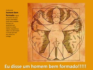 A altura de
homem bem
formado é igual
ao alcance de seus
braços estendidos.
Essas duas medidas
formam um
quadrado que
encerra o corpo
inteiro, enquanto as
mãos e os pés tocam
o círculo que tem
seu centro no
umbigo.




Eu disse um homem bem formado!!!!!
 