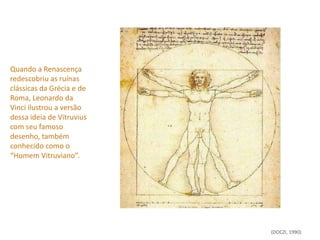 Quando a Renascença
redescobriu as ruínas
clássicas da Grécia e de
Roma, Leonardo da
Vinci ilustrou a versão
dessa ideia de Vitruvius
com seu famoso
desenho, também
conhecido como o
“Homem Vitruviano”.




                           (DOCZI, 1990)
 