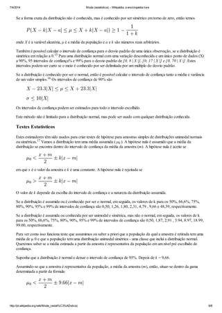 7/4/2014 Moda (estatística) – Wikipédia, a enciclopédia livre
http://pt.wikipedia.org/wiki/Moda_(estat%C3%ADstica) 6/8
Se a forma exata da distribuição não é conhecida, mas é conhecido por ser simétrico em torno de zero, então temos
onde X é a variável aleatória, μ é a média da população e a e k são números reais arbitrários.
Também é possível calcular o intervalo de confiança para o desvio padrão de uma única observação, se a distribuição é
simétrica em relação a 0. Para uma distribuição normal com uma variação desconhecida e um único ponto de dados (X)
a 90%, 95 intervalos de confiança% e 99% para o desvio padrão de [0, 8 | X |], [0, 17 | X |] e [0, 70 | X |]. Estes
intervalos podem ser curto se o meio é conhecido por ser delimitada por um múltiplo do desvio padrão.
Se a distribuição é conhecido por ser o normal, então é possível calcular o intervalo de confiança tanto a média e variância
de um valor simples. Os intervalos de confiança de 90% são
Os intervalos de confiança podem ser estimados para todo o intervalo escolhido.
Este método não é limitado para a distribuição normal, mas pode ser usado com qualquer distribuição conhecida.
Testes Estatísticos
Estes estimadores têm sido usados ​​para criar testes de hipótese para amostras simples de distribuições unimodal normais
ou simétricas. Vamos a distribuição tem uma média assumida ( μ ). A hipótese nula é assumido que a média da
distribuição se encontra dentro do intervalo de confiança da média da amostra (m). A hipótese nula é aceite se
em que x é o valor da amostra e k é uma constante. A hipótese nula é rejeitada se
O valor de k depende da escolha do intervalo de confiança e a natureza da distribuição assumida.
Se a distribuição é assumida ou é conhecido por ser o normal, em seguida, os valores de k para os 50%, 66,6%, 75%,
80%, 90%, 95% e 99% de intervalos de confiança são 0,50, 1,26, 1,80, 2,31, 4,79 , 9,66 e 48,39, respectivamente.
Se a distribuição é assumida ou conhecida por ser unimodal e simétrica, mas não o normal, em seguida, os valores de k
para os 50%, 66,6%, 75%, 80%, 90%, 95% e 99% de intervalos de confiança são 0,50, 1,87, 2,91 , 3.94, 8.97, 18.99,
99.00, respectivamente.
Para ver como isso funciona teste que assumimos ou saber a priori que a população da qual a amostra é retirada tem uma
média de μ 0 e que a população tem uma distribuição unimodal simétrica - uma classe que inclui a distribuição normal.
Queremos saber se a média estimada a partir da amostra é representativa da população em um nível pré escolhido de
confiança.
Suponha que a distribuição é normal e deixar o intervalo de confiança de 95%. Depois de k = 9,66.
Assumindo-se que a amostra é representativa da população, a média da amostra (m), então, situar-se dentro da gama
determinada a partir da fórmula:
15
16
17
0
 