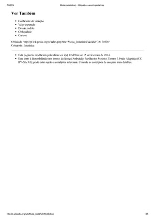 7/4/2014 Moda (estatística) – Wikipédia, a enciclopédia livre
http://pt.wikipedia.org/wiki/Moda_(estat%C3%ADstica) 8/8
Ver Também
Coeficiente de variação
Valor esperado
Desvio padrão
Obliquidade
Curtose
Obtida de "http://pt.wikipedia.org/w/index.php?title=Moda_(estatística)&oldid=38174008"
Categoria: Estatística
Esta página foi modificada pela última vez à(s) 17h49min de 15 de fevereiro de 2014.
Este texto é disponibilizado nos termos da licença Atribuição-Partilha nos Mesmos Termos 3.0 não Adaptada (CC
BY-SA 3.0); pode estar sujeito a condições adicionais. Consulte as condições de uso para mais detalhes.
 