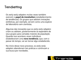 Trendsetting

Os early early adopters muitas vezes também
exercem o papel de trendsetters (estabelecimento
de tendências). Os grupos que adotam inovações
estilísticas, por exemplo, servem como uma espécie
de laboratório sem cientistas.

Algumas das inovações que os early early adopters
criam ou adotam, posteriormente se expandem de
seus grupos para camadas maiores da população.
Quando isso acontece, esses indivíduos
estabeleceram uma nova tendência, que, com o
passar do tempo, vai ser tornar algo estabelecido.

No início desse novo processo, os early early
adopters abandonam tais práticas e continuam a
sua busca por novidades.
 