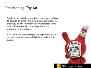 Trendsetting: Toy Art

Toy Art é um tipo de arte urbana que surgiu no final
da década de 1990. Resumindo a grosso modo, é a
produção artística de bonecos em suportes como
vinil, pelúcia e papel, trazendo grafismos e
referências à arte urbana.

A Toy Art é um caso exemplar de expansão de uma
sub-cultura até alcançar visibilidade midiática de
massa.
 