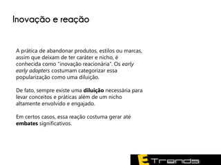 Inovação e reação


A prática de abandonar produtos, estilos ou marcas,
assim que deixam de ter caráter e nicho, é
conhecida como "inovação reacionária”. Os early
early adopters costumam categorizar essa
popularização como uma diluição.

De fato, sempre existe uma diluição necessária para
levar conceitos e práticas além de um nicho
altamente envolvido e engajado.

Em certos casos, essa reação costuma gerar até
embates significativos.
 