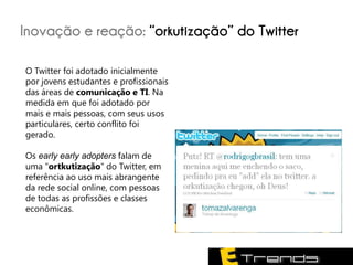 Inovação e reação: “orkutização” do Twitter

O Twitter foi adotado inicialmente
por jovens estudantes e profissionais
das áreas de comunicação e TI. Na
medida em que foi adotado por
mais e mais pessoas, com seus usos
particulares, certo conflito foi
gerado.

Os early early adopters falam de
uma "ortkutização" do Twitter, em
referência ao uso mais abrangente
da rede social online, com pessoas
de todas as profissões e classes
econômicas.
 