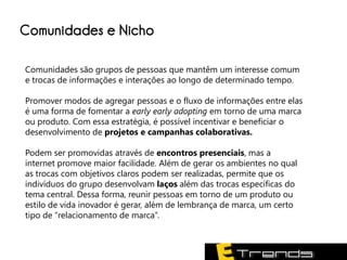 Comunidades e Nicho

Comunidades são grupos de pessoas que mantêm um interesse comum
e trocas de informações e interações ao longo de determinado tempo.

Promover modos de agregar pessoas e o fluxo de informações entre elas
é uma forma de fomentar a early early adopting em torno de uma marca
ou produto. Com essa estratégia, é possível incentivar e beneficiar o
desenvolvimento de projetos e campanhas colaborativas.

Podem ser promovidas através de encontros presenciais, mas a
internet promove maior facilidade. Além de gerar os ambientes no qual
as trocas com objetivos claros podem ser realizadas, permite que os
indivíduos do grupo desenvolvam laços além das trocas específicas do
tema central. Dessa forma, reunir pessoas em torno de um produto ou
estilo de vida inovador é gerar, além de lembrança de marca, um certo
tipo de “relacionamento de marca”.
 