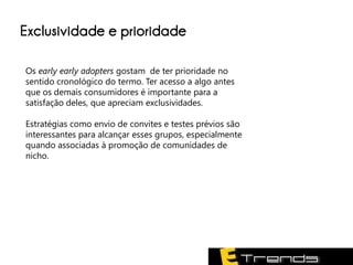 Exclusividade e prioridade

Os early early adopters gostam de ter prioridade no
sentido cronológico do termo. Ter acesso a algo antes
que os demais consumidores é importante para a
satisfação deles, que apreciam exclusividades.

Estratégias como envio de convites e testes prévios são
interessantes para alcançar esses grupos, especialmente
quando associadas à promoção de comunidades de
nicho.
 