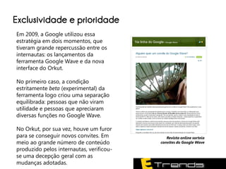Exclusividade e prioridade
Em 2009, a Google utilizou essa
estratégia em dois momentos, que
tiveram grande repercussão entre os
internautas: os lançamentos da
ferramenta Google Wave e da nova
interface do Orkut.

No primeiro caso, a condição
estritamente beta (experimental) da
ferramenta logo criou uma separação
equilibrada: pessoas que não viram
utilidade e pessoas que apreciaram
diversas funções no Google Wave.

No Orkut, por sua vez, houve um furor
para se conseguir novos convites. Em         Revista online sorteia
meio ao grande número de conteúdo         convites do Google Wave
produzido pelos internautas, verificou-
se uma decepção geral com as
mudanças adotadas.
 
