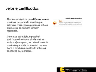 Selos e certificados

                                         Selo da startup Drimio
Elementos icônicos que diferenciem os
usuários, destacando aqueles que
aderiram mais cedo a produtos, estilos
ou marcas, costumam ser bem
recebidos.

Com essa estratégia, é possível
satisfazer e incentivar ainda mais os
early early adopters, reconhecidamente
usuários que mais promovem boca-a-
boca e produzem conteúdo sobre os
conceitos que abraçam.
 