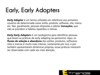 Early, Early Adopters
Early Adopter é um termo utilizado em referência aos primeiros
usuários de determinada coisa: estilo, produto, software, site, marca
etc. São, geralmente, pessoas dispostas a adotar inovações, que
não se prendem a hábitos repetidos e rotinas.

Early Early Adopters é um neologismo para identificar pessoas
que levam as práticas de early adopting ao paroxismo. Aqui, os
fluxos de adoção e abandono dos estilos, produtos, softwares,
sites e marcas é muito mais intenso. Justamente por isso, e por
também apresentarem dinâmicas próprias, essas práticas merecem
ser observadas com cada vez mais atenção.
 