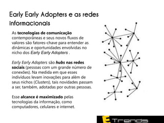 Early Early Adopters e as redes
informacionais
As tecnologias de comunicação
contemporâneas e seus novos fluxos de
valores são fatores-chave para entender as
dinâmicas e oportunidades envolvidas no
nicho dos Early Early Adopters .

Early Early Adopters são hubs nas redes
sociais (pessoas com um grande número de
conexões). Na medida em que esses
indivíduos levam inovações para além de
seus nichos (Clusters), tais novidades passam
a ser, também, adotadas por outras pessoas.

Esse alcance é maximizado pelas
tecnologias da informação, como
computadores, celulares e internet.
 