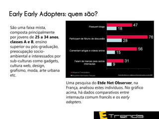 Early Early Adopters: quem são?
São uma faixa mista,
composta principalmente
por jovens de 25 a 34 anos,
classes A e B, ensino
superior ou pós-graduação,
preocupação socio-
ambiental e interessados por
sub-culturas como gadgets,
cultura web, design,
grafismo, moda, arte urbana
etc.
                               Uma pesquisa do Etde Net Observer, na
                               França, analisou estes indivíduos. No gráfico
                               acima, há dados comparativos entre
                               internauta comum francês e os early
                               adopters.
 