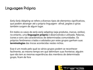 Linguagem Própria

  Early Early Adopting se refere a diversos tipos de elementos significativos,
  que podem abranger até a própria linguagem -afinal, jargões e gírias
  também surgem de algum lugar.

  Em todos os casos de early early adopting (seja produtos, marcas, estilos),
  no entanto, uma linguagem própria é desenvolvida e utilizada. Palavras,
  ícones e sons são característicos de determinadas comunidades. Os
  próprios fenômenos criados e adotados por estes grupos ganham suas
  terminologias das trocas acontecidas nestes nichos.

  Esse é um modo pelo qual os vários grupos podem se reconhecer
  facilmente, ao mesmo tempo em que delimitam suas fronteiras: alguém
  que não tem as mesmas experiências dos membros de determinado
  grupo, ficam de fora
 