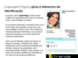 Linguagem Própria: gírias e elementos de
identificação                                 2007: Comunidade no
                                              Orkut

As gírias como “bjomeliga” estão sendo
criadas em ambientes de nichos na internet,
como comunidades no Orkut.

O uso desta expressão, entonada como uma
única frase, por exemplo, surgiu em uma
comunidade no Orkut, com uma referência           2009: Humorista
intencionalmente hermética a uma música:           de programa da
                                                         TV aberta
somente visitantes com certo repertório               populariza a
cultural a entenderia.                                   expressão


Assim como ditados e gírias em geral, ao
longo do tempo, a diluição das cargas
referenciais se dá e estas são adotadas por
extratos maiores da população, sem
necessariamente conhecer suas origens. E o
bater do martelo: também foi utilizada em
um anúncio de empresa telefônica.
 