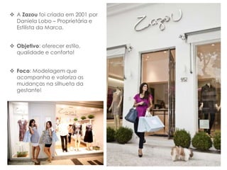  A Zazou foi criada em 2001 por
  Daniela Lobo – Proprietária e
  Estilista da Marca.


 Objetivo: oferecer estilo,
  qualidade e conforto!


 Foco: Modelagem que
  acompanha e valoriza as
  mudanças na silhueta da
  gestante!
 