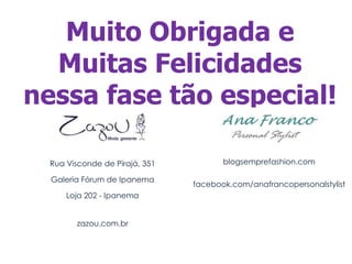 Muito Obrigada e
  Muitas Felicidades
nessa fase tão especial!

  Rua Visconde de Pirajá, 351          blogsemprefashion.com

  Galeria Fórum de Ipanema
                                facebook.com/anafrancopersonalstylist
      Loja 202 - Ipanema


        zazou.com.br
 