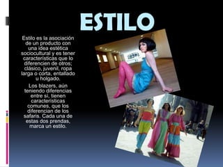 ESTILOEstilo es la asociación de un producto con una idea estética sociocultural y es tener características que lo diferencien de otros; clásico, juvenil, ropa larga o corta, entallado u holgado.Los blazers, aún teniendo diferencias entre sí, tienen características comunes, que los diferencian de los safaris. Cada una de estas dos prendas, marca un estilo. 