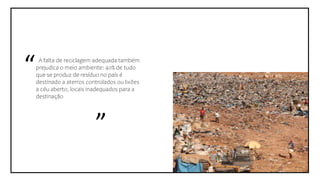 A falta de reciclagem adequada também
prejudica o meio ambiente: 40% de tudo
que se produz de resíduo no país é
destinado a aterros controlados ou lixões
a céu aberto, locais inadequados para a
destinação
”
“
 