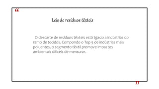 Leis de resíduos têxteis
O descarte de resíduos têxteis está ligado a indústrias do
ramo de tecidos. Compondo o Top 5 de indústrias mais
poluentes, o segmento têxtil promove impactos
ambientais difíceis de mensurar.
“
 