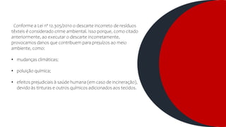 Conforme a Lei nº 12.305/2010 o descarte incorreto de resíduos
têxteis é considerado crime ambiental. Isso porque, como citado
anteriormente, ao executar o descarte incorretamente,
provocamos danos que contribuem para prejuízos ao meio
ambiente, como:
• mudanças climáticas;
• poluição química;
• efeitos prejudiciais à saúde humana (em caso de incineração),
devido às tinturas e outros químicos adicionados aos tecidos.
 