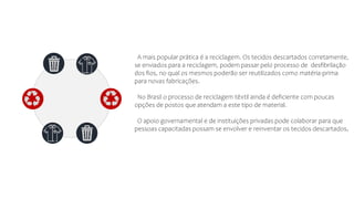 A mais popular prática é a reciclagem. Os tecidos descartados corretamente,
se enviados para a reciclagem, podem passar pelo processo de desfibrilação
dos fios, no qual os mesmos poderão ser reutilizados como matéria-prima
para novas fabricações.
No Brasil o processo de reciclagem têxtil ainda é deficiente com poucas
opções de postos que atendam a este tipo de material.
O apoio governamental e de instituições privadas pode colaborar para que
pessoas capacitadas possam se envolver e reinventar os tecidos descartados.
 