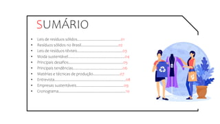 SUMÁRIO
• Leis de resíduos sólidos..........................................01
• Resíduos sólidos no Brasil....................................02
• Leis de resíduos têxteis............................................03
• Moda sustentável.......................................................04
• Principais desafios.....................................................05
• Principais tendências................................................06
• Matérias e técnicas de produção..........................07
• Entrevista.....................................................................08
• Empresas sustentáveis..............................................09
• Cronograma.................................................................10
 