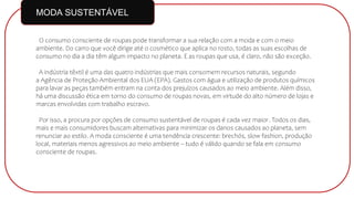 O consumo consciente de roupas pode transformar a sua relação com a moda e com o meio
ambiente. Do carro que você dirige até o cosmético que aplica no rosto, todas as suas escolhas de
consumo no dia a dia têm algum impacto no planeta. E as roupas que usa, é claro, não são exceção.
A indústria têxtil é uma das quatro indústrias que mais consomem recursos naturais, segundo
a Agência de Proteção Ambiental dos EUA (EPA). Gastos com água e utilização de produtos químicos
para lavar as peças também entram na conta dos prejuízos causados ao meio ambiente. Além disso,
há uma discussão ética em torno do consumo de roupas novas, em virtude do alto número de lojas e
marcas envolvidas com trabalho escravo.
Por isso, a procura por opções de consumo sustentável de roupas é cada vez maior. Todos os dias,
mais e mais consumidores buscam alternativas para minimizar os danos causados ao planeta, sem
renunciar ao estilo. A moda consciente é uma tendência crescente: brechós, slow fashion, produção
local, materiais menos agressivos ao meio ambiente – tudo é válido quando se fala em consumo
consciente de roupas.
MODA SUSTENTÁVEL
 