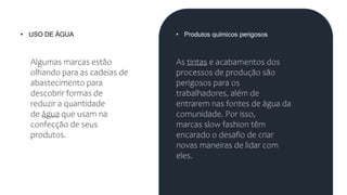 • USO DE ÁGUA
Algumas marcas estão
olhando para as cadeias de
abastecimento para
descobrir formas de
reduzir a quantidade
de água que usam na
confecção de seus
produtos.
• Produtos químicos perigosos
As tintas e acabamentos dos
processos de produção são
perigosos para os
trabalhadores, além de
entrarem nas fontes de água da
comunidade. Por isso,
marcas slow fashion têm
encarado o desafio de criar
novas maneiras de lidar com
eles.
 