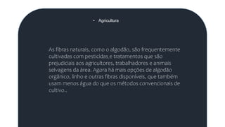 • Agricultura
As fibras naturais, como o algodão, são frequentemente
cultivadas com pesticidas e tratamentos que são
prejudiciais aos agricultores, trabalhadores e animais
selvagens da área. Agora há mais opções de algodão
orgânico, linho e outras fibras disponíveis, que também
usam menos água do que os métodos convencionais de
cultivo..
 